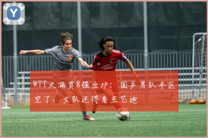 WTT大满贯8强出炉：国乒男队半区空了，女队还得看王艺迪