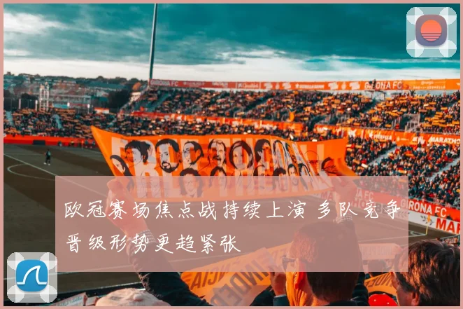 欧冠赛场焦点战持续上演 多队竞争晋级形势更趋紧张